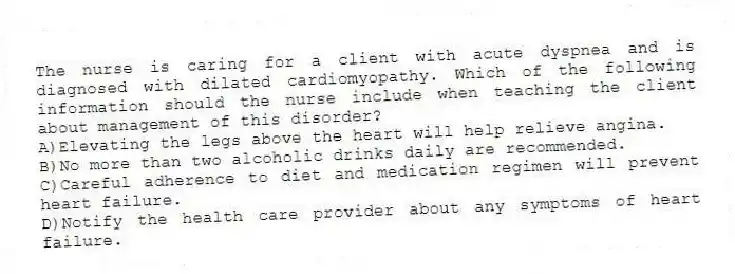 The nurse is caring for a client with acute dyspnea and is diagnosed with dilated cardiomyopathy. Which of the following information should the nurse include when teaching the client about management of this disorder?
A)Elevating the legs above the heart will help relieve angina.
B)No more than two alcoholic drinks daily are recommended.
C)Careful adherence to diet and medication regimen will prevent heart failure.
D)Notify the health care provider about any symptoms of heart failure.