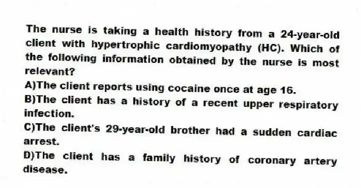 The nurse is taking a health history from a 24-year-old client with hypertrophic cardiomyopathy (HC). Which of the following information obtained by the nurse is most relevant?
A)The client reports using cocaine once at age 16.
B)The client has a history of a recent upper respiratory infection.
C)The client's 29-year-old brother had a sudden cardiac arrest.
D)The client has a family history of coronary artery disease.