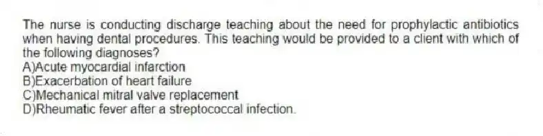 The nurse is conducting discharge teaching about the need for prophylactic antibiotics when having dental procedures. This teaching would be provided to a client with which of the following diagnoses?
A)Acute myocardial infarction
B)Exacerbation of heart failure
C)Mechanical mitral valve replacement
D)Rheumatic fever after a streptococcal infection.