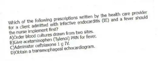 Which of the following prescriptions written by the health care provider for a client admitted with infective endocarditis (IE) and a fever should the nurse implement first?
A)Order blood cultures drawn from two sites.
B)Give acetaminophen (Tylenol) PRN for fever.
C)Administer ceftriaxone 1 g IV.
D)Obtain a transesophageal echocardiogram.