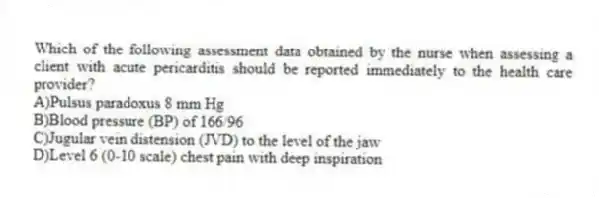 Which of the following assessment data obtained by the nurse when assessing a client with acute pericarditis should be reported immediately to the health care provider?
A)Pulsus paradoxus 8 mm Hg
B)Blood pressure (BP) of 166/96
C)Jugular vein distension (JVD) to the level of the jaw
D)Level 6 (0-10 scale) chest pain with deep inspiration