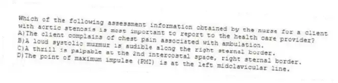 Which of the following assessment information obtained by the nurse for a client with aortic stenosis is most important to report to the health care provider?
A)The client complains of chest pain associated with ambulation.
B)A loud systolic murmur is audible along the right sternal border.
C)A thrill is palpable at the 2nd intercostal space, right sternal border.
D)The point of maximum impulse (PMI) is at the left midclavicular line.