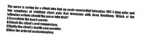 The nurse is caring for a client who had an acute myocardial infarction (MI) 3 days prior and has symptoms of stabbing chest pain that increases with deep breathing. Which of the following actions should the nurse take first?
A)Auscultate the heart sounds.
B)Check the client's oral temperature.
C)Notify the client's health care provider.
D)Give the ordered acetaminophen.