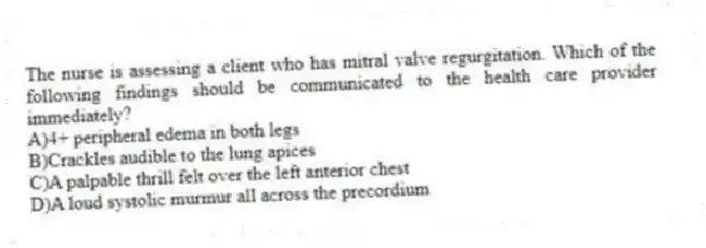 The nurse is assessing a client who has mitral valve regurgitation. Which of the following findings should be communicated to the health care provider immediately?
A)4+ peripheral edema in both legs
B)Crackles audible to the lung apices
C)A palpable thrill felt over the left anterior chest
D)A loud systolic murmur all across the precordium