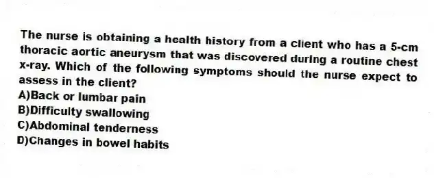 The nurse is obtaining a health history from a client who has a 5-cm thoracic aortic aneurysm that was discovered during a routine chest x-ray. Which of the following symptoms should the nurse expect to assess in the client?
A)Back or lumbar pain
B)Difficulty swallowing
C)Abdominal tenderness
D)Changes in bowel habits