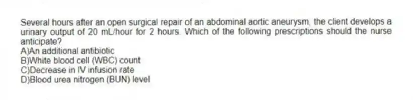 Several hours after an open surgical repair of an abdominal aortic aneurysm, the client develops a urinary output of 20 mL/hour for 2 hours. Which of the following prescriptions should the nurse anticipate?
A)An additional antibiotic
B)White blood cell (WBC) count
C)Decrease in IV infusion rate
D)Blood urea nitrogen (BUN) level