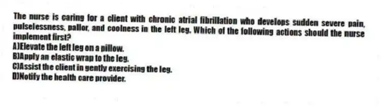 The nurse is caring for a client with chronic atrial fibrillation who develops sudden severe pain, pulselessness, pallor, and coolness in the left leg. Which of the following actions should the nurse implement first?
A)Elevate the left leg on a pillow.
B)Apply an elastic wrap to the leg.
C)Assist the client in gently exercising the leg.
D)Notify the health care provider.