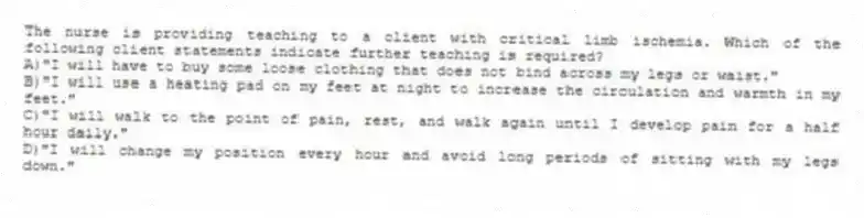 The nurse is providing teaching to a client with critical limb ischemia. Which of the following client statements indicate further teaching is required?
A)"I will have to buy some loose clothing that does not bind across my legs or waist."
B)"I will use a heating pad on my feet at night to increase the circulation and warmth in my feet."
C)"I will walk to the point of pain, rest, and walk again until I develop pain for a half hour daily."
D)"I will change my position every hour and avoid long periods of sitting with my legs down."