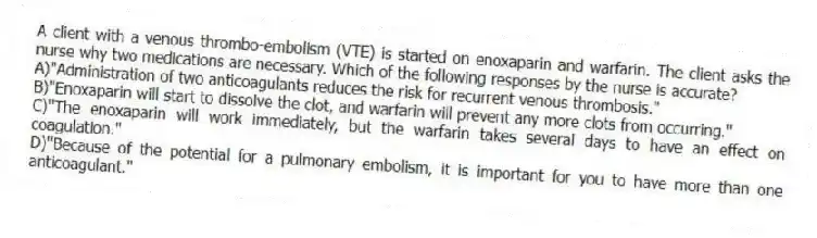 A client with a venous thrombo-embolism (VTE) is started on enoxaparin and warfarin. The client asks the nurse why two medications are necessary. Which of the following responses by the nurse is accurate?
A)"Administration of two anticoagulants reduces the risk for recurrent venous thrombosis."
B)"Enoxaparin will start to dissolve the clot, and warfarin will prevent any more clots from occurring."
C)"The enoxaparin will work immediately, but the warfarin takes several days to have an effect on coagulation."
D)"Because of the potential for a pulmonary embolism, it is important for you to have more than one anticoagulant."
