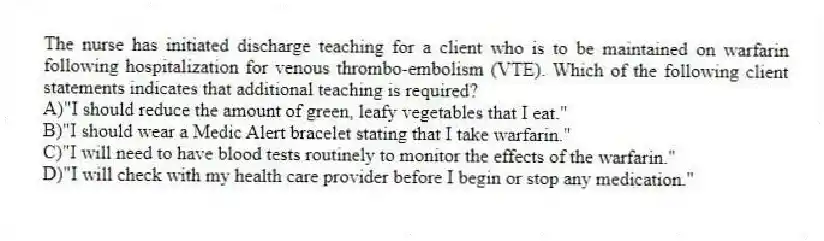 The nurse has initiated discharge teaching for a client who is to be maintained on warfarin following hospitalization for venous thrombo-embolism (VTE). Which of the following client statements indicates that additional teaching is required?
A)"I should reduce the amount of green, leafy vegetables that I eat."
B)"I should wear a Medic Alert bracelet stating that I take warfarin."
C)"I will need to have blood tests routinely to monitor the effects of the warfarin."
D)"I will check with my health care provider before I begin or stop any medication."