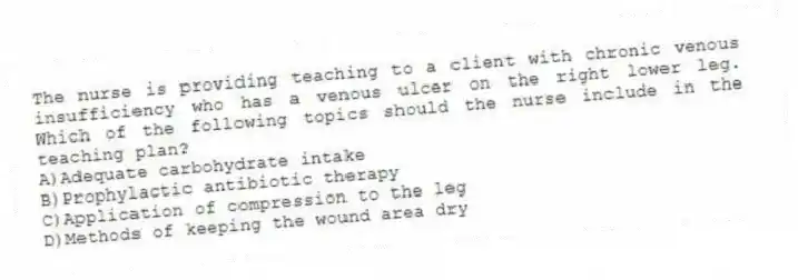 The nurse is providing teaching to a client with chronic venous insufficiency who has a venous ulcer on the right lower leg. Which of the following topics should the nurse include in the teaching plan?
A)Adequate carbohydrate intake
B)Prophylactic antibiotic therapy
C)Application of compression to the leg
D)Methods of keeping the wound area dry