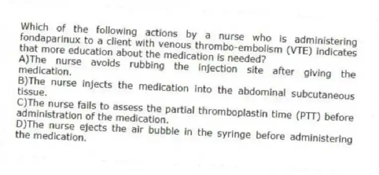Which of the following actions by a nurse who is administering fondaparinux to a client with venous thrombo-embolism (VTE) indicates that more education about the medication is needed?
A)The nurse avoids rubbing the injection site after giving the medication.
B)The nurse injects the medication into the abdominal subcutaneous tissue.
C)The nurse fails to assess the partial thromboplastin time (PTT) before administration of the medication.
D)The nurse ejects the air bubble in the syringe before administering the medication.