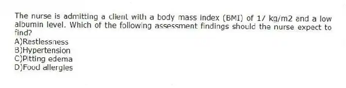 The nurse is admitting a client with a body mass index (BMI) of 17 kg/m2 and a low albumin level. Which of the following assessment findings should the nurse expect to find?
A)Restlessness
B)Hypertension
C)Pitting edema
D)Food allergies