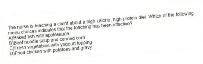 The nurse is teaching a client about a high calorie, high protein diet. Which of the following menu choices indicates that the teaching has been effective?
A)Baked fish with applesauce
B)Beef noodle soup and canned corn
C)Fresh vegetables with yogourt topping
D)Fried chicken with potatoes and gravy