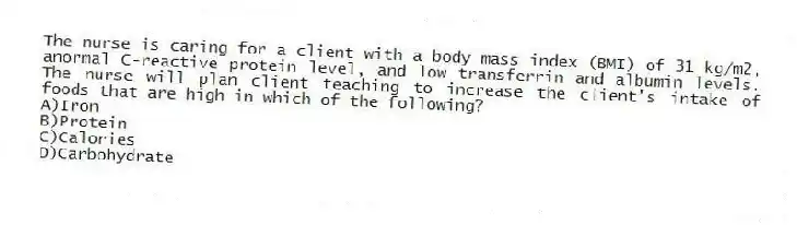 The nurse is caring for a client with a body mass index (BMI) of 31 kg/m2, anormal C-reactive protein level, and low transferrin and albumin levels. The nurse will plan client teaching to increase the client's intake of foods that are high in which of the following?
A)Iron
B)Protein
C)Calories
D)Carbohydrate