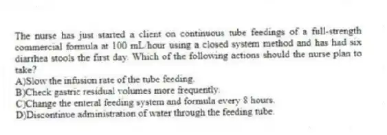 The nurse has just started a client on continuous tube feedings of a full-strength commercial formula at 100 mL/hour using a closed system method and has had six diarrhea stools the first day. Which of the following actions should the nurse plan to take?
A)Slow the infusion rate of the tube feeding.
B)Check gastric residual volumes more frequently.
C)Change the enteral feeding system and formula every 8 hours.
D)Discontinue administration of water through the feeding tube.