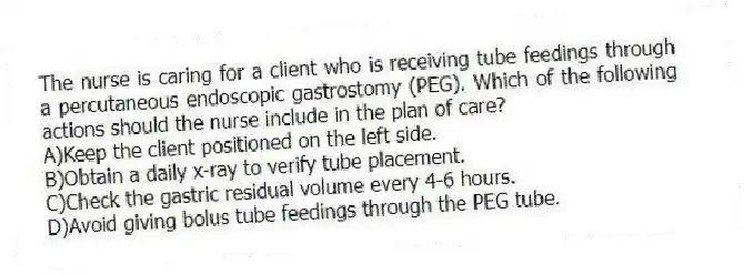 The nurse is caring for a client who is receiving tube feedings through a percutaneous endoscopic gastrostomy (PEG). Which of the following actions should the nurse include in the plan of care?
A)Keep the client positioned on the left side.
B)Obtain a daily x-ray to verify tube placement.
C)Check the gastric residual volume every 4-6 hours.
D)Avoid giving bolus tube feedings through the PEG tube.
