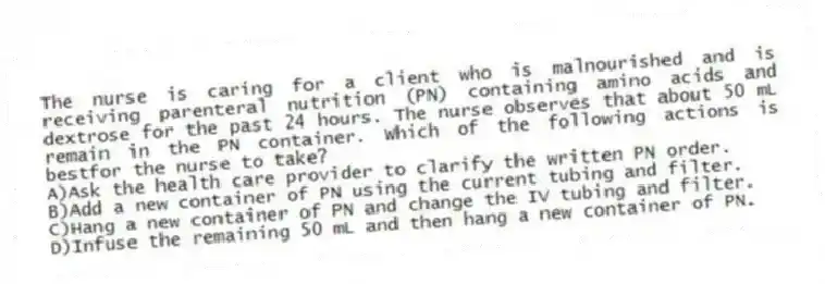 The nurse is caring for a client who is malnourished and is receiving parenteral nutrition (PN) containing amino acids and dextrose for the past 24 hours. The nurse observes that about 50 mL remain in the PN container. Which of the following actions is bestfor the nurse to take?
A)Ask the health care provider to clarify the written PN order.
B)Add a new container of PN using the current tubing and filter.
C)Hang a new container of PN and change the IV tubing and filter.
D)Infuse the remaining 50 mL and then hang a new container of PN.