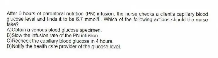 After 6 hours of parenteral nutrition (PN) infusion, the nurse checks a client's capillary blood glucose level and finds it to be 6.7 mmol/L. Which of the following actions should the nurse take?
A)Obtain a venous blood glucose specimen.
B)Slow the infusion rate of the PN infusion.
C)Recheck the capillary blood glucose in 4 hours.
D)Notify the health care provider of the glucose level.