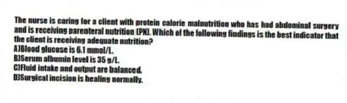 The nurse is caring for a client with protein calorie malnutrition who has had abdominal surgery and is receiving parenteral nutrition (PN). Which of the following findings is the best indicator that the client is receiving adequate nutrition?
A)Blood glucose is 6.1 mmol/L.
B)Serum albumin level is 35 g/L.
C)Fluid intake and output are balanced.
D)Surgical incision is healing normally.