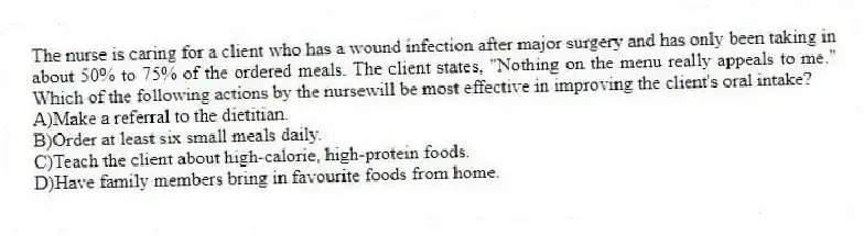The nurse is caring for a client who has a wound infection after major surgery and has only been taking in about 50% to 75% of the ordered meals. The client states, "Nothing on the menu really appeals to me." Which of the following actions by the nursewill be most effective in improving the client's oral intake?
A)Make a referral to the dietitian.
B)Order at least six small meals daily.
C)Teach the client about high-calorie, high-protein foods.
D)Have family members bring in favourite foods from home.