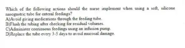 Which of the following actions should the nurse implement when using a soft, silicone nasogastric tube for enteral feedings?
A)Avoid giving medications through the feeding tube.
B)Flush the tubing after checking for residual volumes.
C)Administer continuous feedings using an infusion pump.
D)Replace the tube every 3-5 days to avoid mucosal damage.