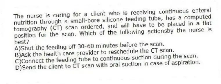 The nurse is caring for a client who is receiving continuous enteral nutrition through a small-bore silicone feeding tube, has a computed tomography (CT) scan ordered, and will have to be placed in a flat position for the scan. Which of the following actionsby the nurse is best?
A)Shut the feeding off 30-60 minutes before the scan.
B)Ask the health care provider to reschedule the CT scan.
C)Connect the feeding tube to continuous suction during the scan.
D)Send the client to CT scan with oral suction in case of aspiration.