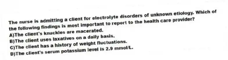 The nurse is admitting a client for electrolyte disorders of unknown etiology. Which of the following findings is most important to report to the health care provider?
A)The client's knuckles are macerated.
B)The client uses laxatives on a daily basis.
C)The client has a history of weight fluctuations.
D)The client's serum potassium level is 2.9 mmol/L.