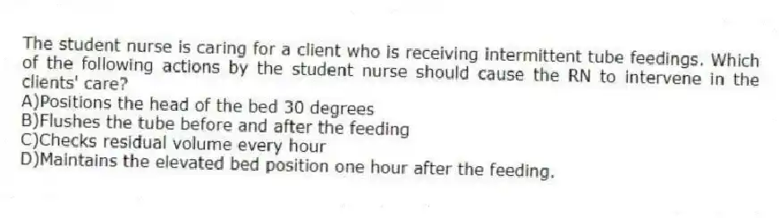 The student nurse is caring for a client who is receiving intermittent tube feedings. Which of the following actions by the student nurse should cause the RN to intervene in the clients' care?
A)Positions the head of the bed 30 degrees
B)Flushes the tube before and after the feeding
C)Checks residual volume every hour
D)Maintains the elevated bed position one hour after the feeding.