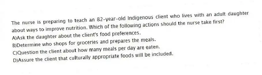 The nurse is preparing to teach an 82-year-old Indigenous client who lives with an adult daughter about ways to improve nutrition. Which of the following actions should the nurse take first?
A)Ask the daughter about the client's food preferences.
B)Determine who shops for groceries and prepares the meals.
C)Question the client about how many meals per day are eaten.
D)Assure the client that culturally appropriate foods will be included.