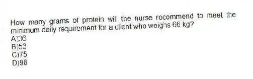 How many grams of protein will the nurse recommend to meet the minimum daily requirement for a client who weighs 66 kg?
A)36
B)53
C)75
D)98
