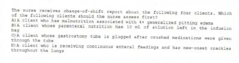 The nurse receives change-of-shift report about the following four clients. Which of the following clients should the nurse assess first?
A)A client who has malnutrition associated with 4+ generalized pitting edema
B)A client whose parenteral nutrition has 10 mL of solution left in the infusion bag
C)A client whose gastrostomy tube is plugged after crushed medications were given through the tube
D)A client who is receiving continuous enteral feedings and has new-onset crackles throughout the lungs