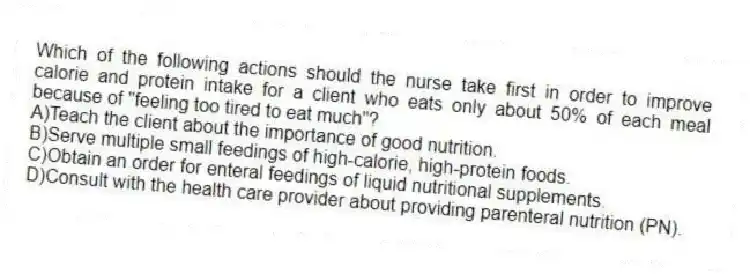 Which of the following actions should the nurse take first in order to improve calorie and protein intake for a client who eats only about 50% of each meal because of "feeling too tired to eat much"?
A)Teach the client about the importance of good nutrition.
B)Serve multiple small feedings of high-calorie, high-protein foods.
C)Obtain an order for enteral feedings of liquid nutritional supplements.
D)Consult with the health care provider about providing parenteral nutrition (PN).