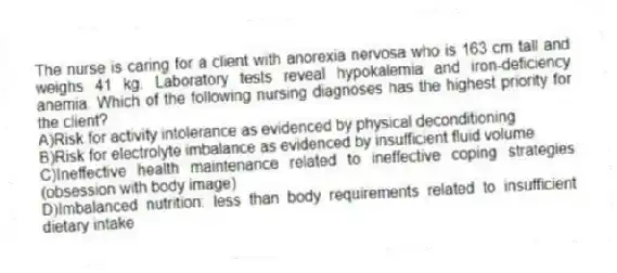 The nurse is caring for a client with anorexia nervosa who is 163 cm tall and weighs 41 kg. Laboratory tests reveal hypokalemia and iron-deficiency anemia. Which of the following nursing diagnoses has the highest priority for the client?
A)Risk for activity intolerance as evidenced by physical deconditioning
B)Risk for electrolyte imbalance as evidenced by insufficient fluid volume
C)Ineffective health maintenance related to ineffective coping strategies (obsession with body image)
D)Imbalanced nutrition: less than body requirements related to insufficient dietary intake