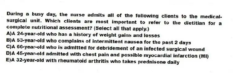 During a busy day, the nurse admits all of the following clients to the medical-surgical unit. Which clients are most important to refer to the dietitian for a complete nutritional assessment? (Select all that apply.)
A)A 24-year-old who has a history of weight gains and losses
B)A 53-year-old who complains of intermittent nausea for the past 2 days
C)A 66-year-old who is admitted for debridement of an infected surgical wound
D)A 45-year-old admitted with chest pain and possible myocardial infarction (MI)
E)A 32-year-old with rheumatoid arthritis who takes prednisone daily