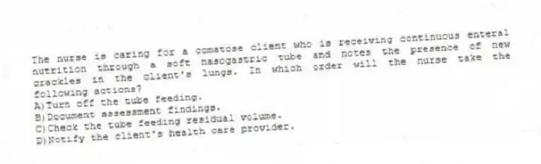 The nurse is caring for a comatose client who is receiving continuous enteral nutrition through a soft nasogastric tube and notes the presence of new crackles in the client's lungs. In which order will the nurse take the following actions?
A)Turn off the tube feeding.
B)Document assessment findings.
C)Check the tube feeding residual volume.
D)Notify the client's health care provider.