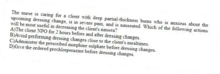 The nurse is caring for a client with deep partial-thickness burns who is anxious about the upcoming dressing change, is in severe pain, and is nauseated. Which of the following actions will be most useful in decreasing the client's nausea?
A)The client NPO for 2 hours before and after dressing changes.
B)Avoid performing dressing changes close to the client's mealtimes.
C)Administer the prescribed morphine sulphate before dressing changes.
D)Give the ordered prochlorperazine before dressing changes.
