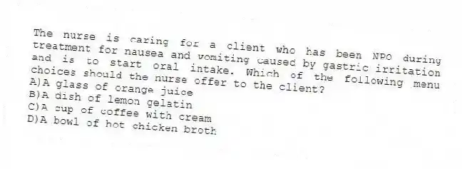 The nurse is caring for a client who has been NPO during treatment for nausea and vomiting caused by gastric irritation and is to start oral intake. Which of the following menu choices should the nurse offer to the client?
A)A glass of orange juice
B)A dish of lemon gelatin
C)A cup of coffee with cream
D)A bowl of hot chicken broth
