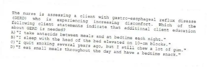 The nurse is assessing a client with gastro-esophageal reflux disease (GERD) who is experiencing increasing discomfort. Which of the following client statements indicate that additional client education about GERD is needed?
A)"I take antacids between meals and at bedtime each night."
B)"I sleep with the head of the bed elevated on 10-cm blocks."
C)"I quit smoking several years ago, but I still chew a lot of gum."
D)"I eat small meals throughout the day and have a bedtime snack."