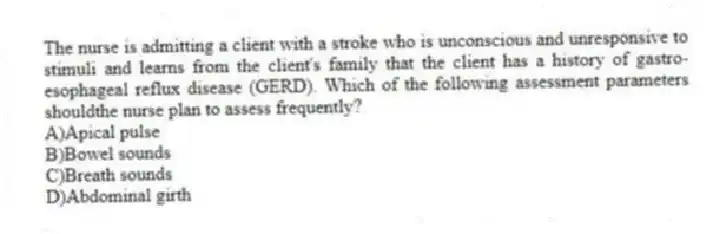 The nurse is admitting a client with a stroke who is unconscious and unresponsive to stimuli and learns from the client's family that the client has a history of gastro-esophageal reflux disease (GERD). Which of the following assessment parameters shouldthe nurse plan to assess frequently?
A)Apical pulse
B)Bowel sounds
C)Breath sounds
D)Abdominal girth