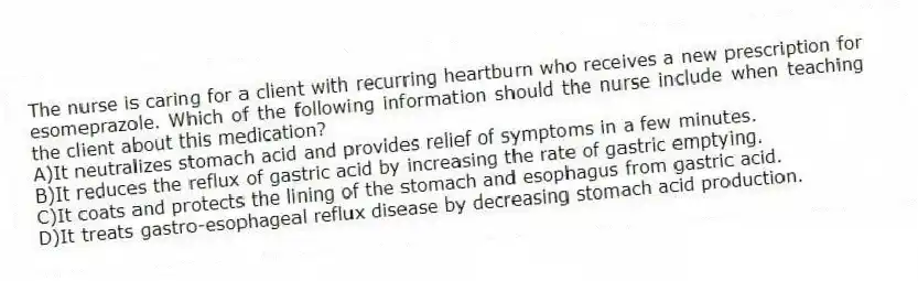 The nurse is caring for a client with recurring heartburn who receives a new prescription for esomeprazole. Which of the following information should the nurse include when teaching the client about this medication?
A)It neutralizes stomach acid and provides relief of symptoms in a few minutes.
B)It reduces the reflux of gastric acid by increasing the rate of gastric emptying.
C)It coats and protects the lining of the stomach and esophagus from gastric acid.
D)It treats gastro-esophageal reflux disease by decreasing stomach acid production.