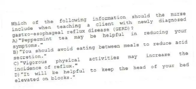 Which of the following information should the nurse include when teaching a client with newly diagnosed gastro-esophageal reflux disease (GERD)?
A)"Peppermint tea may be helpful in reducing your symptoms."
B)"You should avoid eating between meals to reduce acid secretion."
C)"Vigorous physical activities may increase the incidence of reflux."
D)"It will be helpful to keep the head of your bed elevated on blocks."