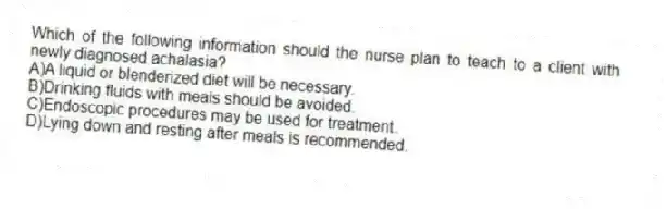 Which of the following information should the nurse plan to teach to a client with newly diagnosed achalasia?
A)A liquid or blenderized diet will be necessary.
B)Drinking fluids with meals should be avoided.
C)Endoscopic procedures may be used for treatment.
D)Lying down and resting after meals is recommended.
