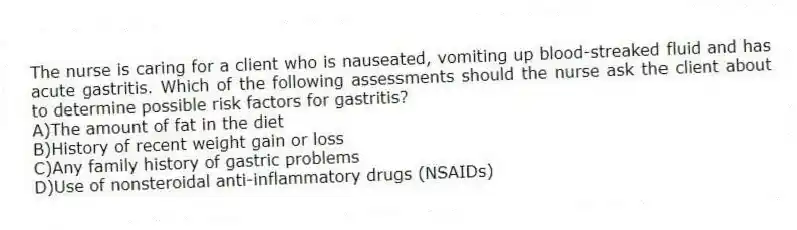 The nurse is caring for a client who is nauseated, vomiting up blood-streaked fluid and has acute gastritis. Which of the following assessments should the nurse ask the client about to determine possible risk factors for gastritis?
A)The amount of fat in the diet
B)History of recent weight gain or loss
C)Any family history of gastric problems
D)Use of nonsteroidal anti-inflammatory drugs (NSAIDs)