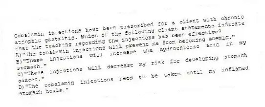 Cobalamin injections have been prescribed for a client with chronic atrophic gastritis. Which of the following client statements indicate that the teaching regarding the injections has been effective?
A)"The cobalamin injections will prevent me from becoming anemic."
B)"These injections will increase the hydrochloric acid in my stomach."
C)"These injections will decrease my risk for developing stomach cancer."
D)"The cobalamin injections need to be taken until my inflamed stomach heals."