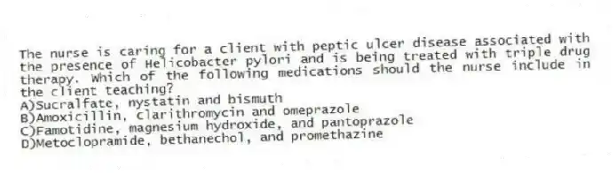 The nurse is caring for a client with peptic ulcer disease associated with the presence of Helicobacter pylori and is being treated with triple drug therapy. Which of the following medications should the nurse include in the client teaching?
A)Sucralfate, nystatin and bismuth
B)Amoxicillin, clarithromycin and omeprazole
C)Famotidine, magnesium hydroxide, and pantoprazole
D)Metoclopramide, bethanechol, and promethazine