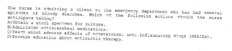 The nurse is admitting a client to the emergency department who has had several episodes of bloody diarrhea. Which of the following actions should the nurse anticipate taking?
A)Obtain a stool specimen for culture.
B)Administer antidiarrheal medications.
C)Teach about adverse effects of nonsteroidal anti-inflammatory drugs (NSAIDs).
D)Provide education about antibiotic therapy.