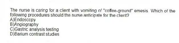 The nurse is caring for a client with vomiting of "coffee-ground" emesis. Which of the following procedures should the nurse anticipate for the client?
A)Endoscopy
B)Angiography
C)Gastric analysis testing
D)Barium contrast studies