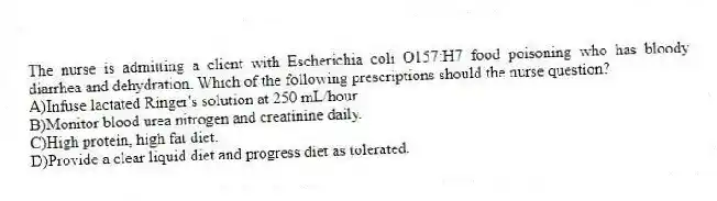 The nurse is admitting a client with Escherichia coli O157:H7 food poisoning who has bloody diarrhea and dehydration. Which of the following prescriptions should the nurse question?
A)Infuse lactated Ringer's solution at 250 mL/hour.
B)Monitor blood urea nitrogen and creatinine daily.
C)High protein, high fat diet.
D)Provide a clear liquid diet and progress diet as tolerated.