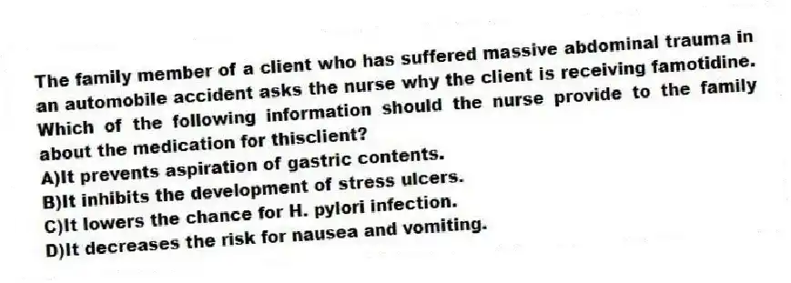 The family member of a client who has suffered massive abdominal trauma in an automobile accident asks the nurse why the client is receiving famotidine. Which of the following information should the nurse provide to the family about the medication for thisclient?
A)It prevents aspiration of gastric contents.
B)It inhibits the development of stress ulcers.
C)It lowers the chance for H. pylori infection.
D)It decreases the risk for nausea and vomiting.